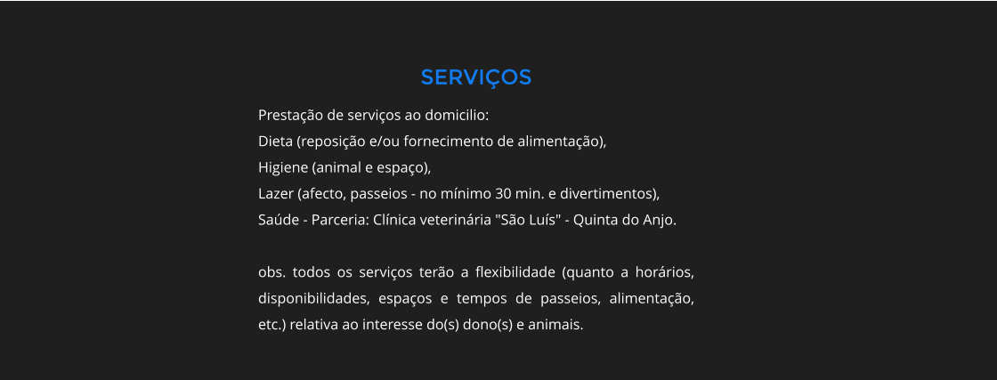 SERVIOS Prestao de servios ao domicilio: Dieta (reposio e/ou fornecimento de alimentao), Higiene (animal e espao), Lazer (afecto, passeios - no mnimo 30 min. e divertimentos), Sade - Parceria: Clnica veterinria "So Lus" - Quinta do Anjo.  obs. todos os servios tero a flexibilidade (quanto a horrios, disponibilidades, espaos e tempos de passeios, alimentao, etc.) relativa ao interesse do(s) dono(s) e animais.