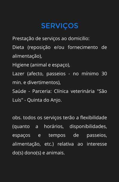SERVIOS Prestao de servios ao domicilio: Dieta (reposio e/ou fornecimento de alimentao), Higiene (animal e espao), Lazer (afecto, passeios - no mnimo 30 min. e divertimentos), Sade - Parceria: Clnica veterinria "So Lus" - Quinta do Anjo.  obs. todos os servios tero a flexibilidade (quanto a horrios, disponibilidades, espaos e tempos de passeios, alimentao, etc.) relativa ao interesse do(s) dono(s) e animais.