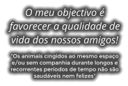 O meu objectivo  favorecer a qualidade de vida dos nossos amigos!  "Os animais cingidos ao mesmo espao e/ou sem companhia durante longos e recorrentes perodos de tempo no so saudveis nem felizes"